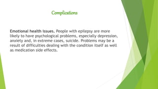 Complications
Emotional health issues. People with epilepsy are more
likely to have psychological problems, especially depression,
anxiety and, in extreme cases, suicide. Problems may be a
result of difficulties dealing with the condition itself as well
as medication side effects.
 