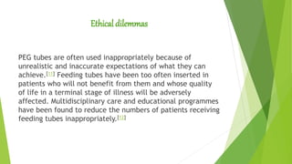 Ethical dilemmas
PEG tubes are often used inappropriately because of
unrealistic and inaccurate expectations of what they can
achieve.[11] Feeding tubes have been too often inserted in
patients who will not benefit from them and whose quality
of life in a terminal stage of illness will be adversely
affected. Multidisciplinary care and educational programmes
have been found to reduce the numbers of patients receiving
feeding tubes inappropriately.[12]
 