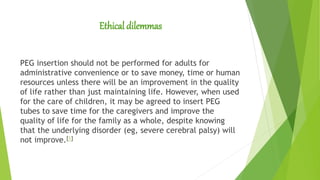 Ethical dilemmas
PEG insertion should not be performed for adults for
administrative convenience or to save money, time or human
resources unless there will be an improvement in the quality
of life rather than just maintaining life. However, when used
for the care of children, it may be agreed to insert PEG
tubes to save time for the caregivers and improve the
quality of life for the family as a whole, despite knowing
that the underlying disorder (eg, severe cerebral palsy) will
not improve.[1]
 
