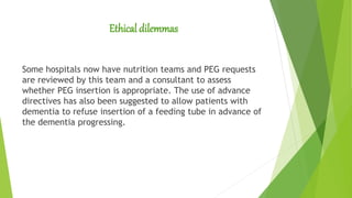 Ethical dilemmas
Some hospitals now have nutrition teams and PEG requests
are reviewed by this team and a consultant to assess
whether PEG insertion is appropriate. The use of advance
directives has also been suggested to allow patients with
dementia to refuse insertion of a feeding tube in advance of
the dementia progressing.
 