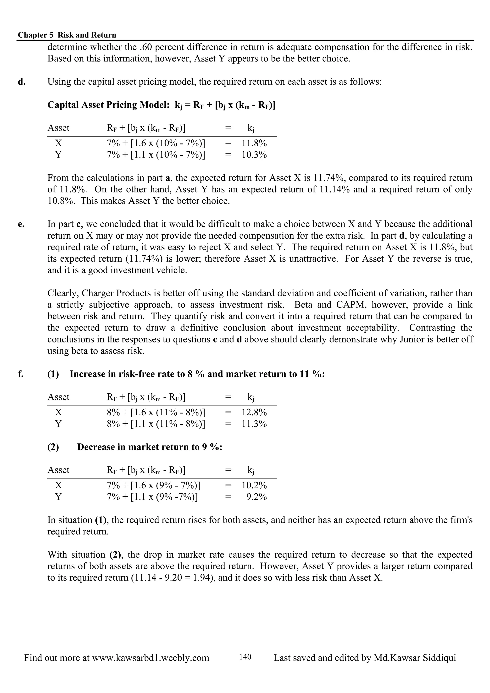Chapter 5 Risk and Return
Find out more at www.kawsarbd1.weebly.com Last saved and edited by Md.Kawsar Siddiqui140
determine whether the .60 percent difference in return is adequate compensation for the difference in risk.
Based on this information, however, Asset Y appears to be the better choice.
d. Using the capital asset pricing model, the required return on each asset is as follows:
Capital Asset Pricing Model: kj = RF + [bj x (km - RF)]
Asset RF + [bj x (km - RF)] = kj
X 7% + [1.6 x (10% - 7%)] = 11.8%
Y 7% + [1.1 x (10% - 7%)] = 10.3%
From the calculations in part a, the expected return for Asset X is 11.74%, compared to its required return
of 11.8%. On the other hand, Asset Y has an expected return of 11.14% and a required return of only
10.8%. This makes Asset Y the better choice.
e. In part c, we concluded that it would be difficult to make a choice between X and Y because the additional
return on X may or may not provide the needed compensation for the extra risk. In part d, by calculating a
required rate of return, it was easy to reject X and select Y. The required return on Asset X is 11.8%, but
its expected return (11.74%) is lower; therefore Asset X is unattractive. For Asset Y the reverse is true,
and it is a good investment vehicle.
Clearly, Charger Products is better off using the standard deviation and coefficient of variation, rather than
a strictly subjective approach, to assess investment risk. Beta and CAPM, however, provide a link
between risk and return. They quantify risk and convert it into a required return that can be compared to
the expected return to draw a definitive conclusion about investment acceptability. Contrasting the
conclusions in the responses to questions c and d above should clearly demonstrate why Junior is better off
using beta to assess risk.
f. (1) Increase in risk-free rate to 8 % and market return to 11 %:
Asset RF + [bj x (km - RF)] = kj
X 8% + [1.6 x (11% - 8%)] = 12.8%
Y 8% + [1.1 x (11% - 8%)] = 11.3%
(2) Decrease in market return to 9 %:
Asset RF + [bj x (km - RF)] = kj
X 7% + [1.6 x (9% - 7%)] = 10.2%
Y 7% + [1.1 x (9% -7%)] = 9.2%
In situation (1), the required return rises for both assets, and neither has an expected return above the firm's
required return.
With situation (2), the drop in market rate causes the required return to decrease so that the expected
returns of both assets are above the required return. However, Asset Y provides a larger return compared
to its required return (11.14 - 9.20 = 1.94), and it does so with less risk than Asset X.
 