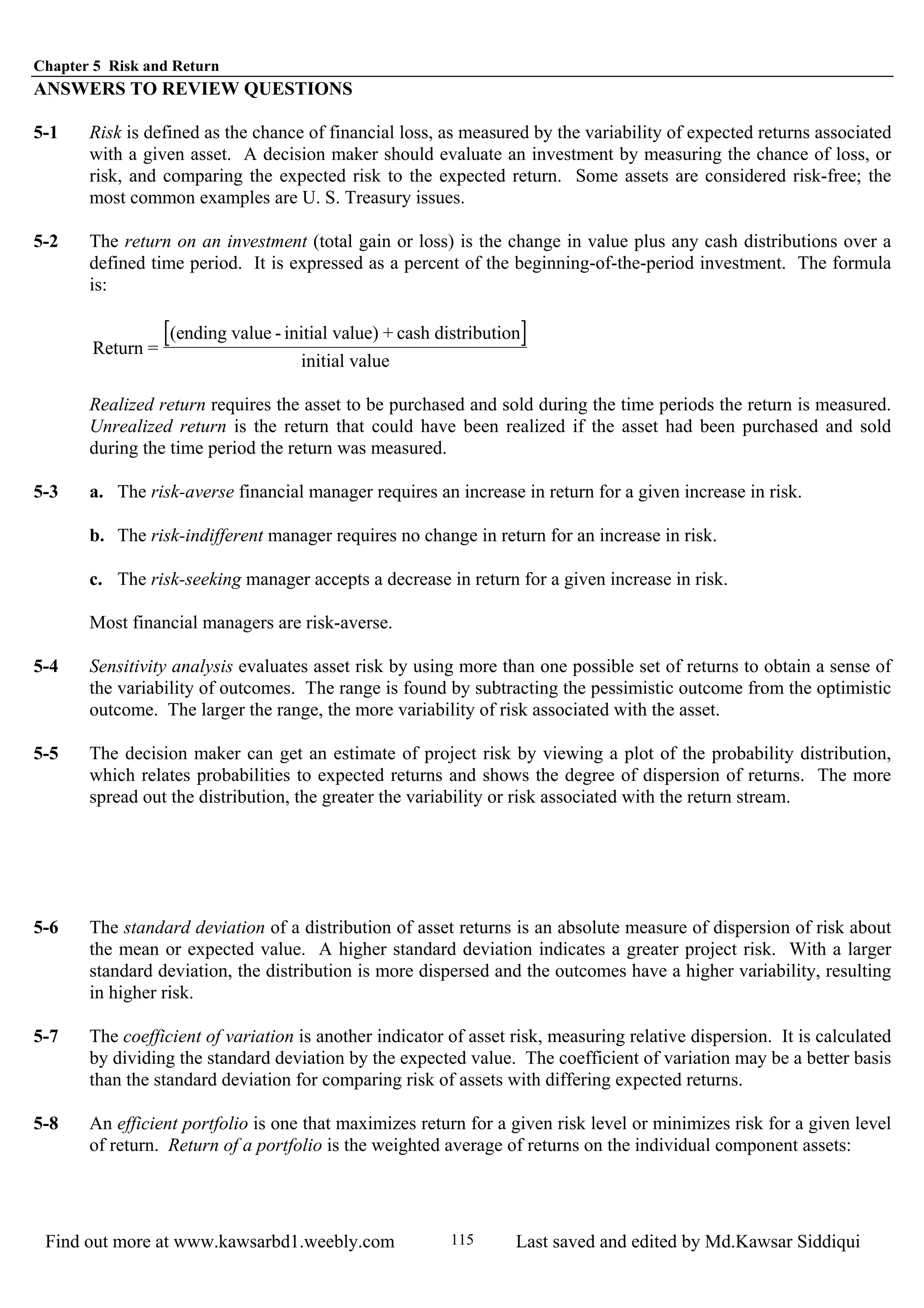 Chapter 5 Risk and Return
Find out more at www.kawsarbd1.weebly.com Last saved and edited by Md.Kawsar Siddiqui115
ANSWERS TO REVIEW QUESTIONS
5-1 Risk is defined as the chance of financial loss, as measured by the variability of expected returns associated
with a given asset. A decision maker should evaluate an investment by measuring the chance of loss, or
risk, and comparing the expected risk to the expected return. Some assets are considered risk-free; the
most common examples are U. S. Treasury issues.
5-2 The return on an investment (total gain or loss) is the change in value plus any cash distributions over a
defined time period. It is expressed as a percent of the beginning-of-the-period investment. The formula
is:
[ ]Return =
(ending value - initial value) + cash distribution
initial value
Realized return requires the asset to be purchased and sold during the time periods the return is measured.
Unrealized return is the return that could have been realized if the asset had been purchased and sold
during the time period the return was measured.
5-3 a. The risk-averse financial manager requires an increase in return for a given increase in risk.
b. The risk-indifferent manager requires no change in return for an increase in risk.
c. The risk-seeking manager accepts a decrease in return for a given increase in risk.
Most financial managers are risk-averse.
5-4 Sensitivity analysis evaluates asset risk by using more than one possible set of returns to obtain a sense of
the variability of outcomes. The range is found by subtracting the pessimistic outcome from the optimistic
outcome. The larger the range, the more variability of risk associated with the asset.
5-5 The decision maker can get an estimate of project risk by viewing a plot of the probability distribution,
which relates probabilities to expected returns and shows the degree of dispersion of returns. The more
spread out the distribution, the greater the variability or risk associated with the return stream.
5-6 The standard deviation of a distribution of asset returns is an absolute measure of dispersion of risk about
the mean or expected value. A higher standard deviation indicates a greater project risk. With a larger
standard deviation, the distribution is more dispersed and the outcomes have a higher variability, resulting
in higher risk.
5-7 The coefficient of variation is another indicator of asset risk, measuring relative dispersion. It is calculated
by dividing the standard deviation by the expected value. The coefficient of variation may be a better basis
than the standard deviation for comparing risk of assets with differing expected returns.
5-8 An efficient portfolio is one that maximizes return for a given risk level or minimizes risk for a given level
of return. Return of a portfolio is the weighted average of returns on the individual component assets:
 