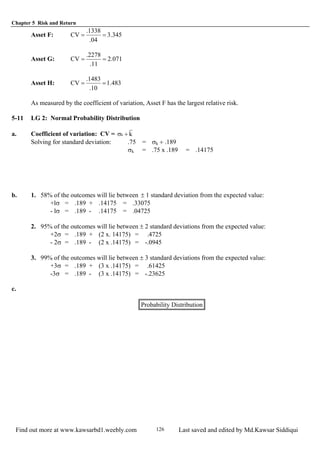 Chapter 5 Risk and Return
Find out more at www.kawsarbd1.weebly.com Last saved and edited by Md.Kawsar Siddiqui126
Asset F: 345.3
04.
1338.
CV ==
Asset G: 071.2
11.
2278.
CV ==
Asset H: 483.1
10.
1483.
CV ==
As measured by the coefficient of variation, Asset F has the largest relative risk.
5-11 LG 2: Normal Probability Distribution
a. Coefficient of variation: CV = kk ÷σ
Solving for standard deviation: .75 = σk ÷ .189
σk = .75 x .189 = .14175
b. 1. 58% of the outcomes will lie between ± 1 standard deviation from the expected value:
+lσ = .189 + .14175 = .33075
- lσ = .189 - .14175 = .04725
2. 95% of the outcomes will lie between ± 2 standard deviations from the expected value:
+2σ = .189 + (2 x. 14175) = .4725
- 2σ = .189 - (2 x .14175) = -.0945
3. 99% of the outcomes will lie between ± 3 standard deviations from the expected value:
+3σ = .189 + (3 x .14175) = .61425
-3σ = .189 - (3 x .14175) = -.23625
c.
Probability Distribution
 