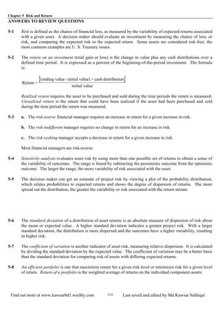 Chapter 5 Risk and Return
Find out more at www.kawsarbd1.weebly.com Last saved and edited by Md.Kawsar Siddiqui115
ANSWERS TO REVIEW QUESTIONS
5-1 Risk is defined as the chance of financial loss, as measured by the variability of expected returns associated
with a given asset. A decision maker should evaluate an investment by measuring the chance of loss, or
risk, and comparing the expected risk to the expected return. Some assets are considered risk-free; the
most common examples are U. S. Treasury issues.
5-2 The return on an investment (total gain or loss) is the change in value plus any cash distributions over a
defined time period. It is expressed as a percent of the beginning-of-the-period investment. The formula
is:
[ ]Return =
(ending value - initial value) + cash distribution
initial value
Realized return requires the asset to be purchased and sold during the time periods the return is measured.
Unrealized return is the return that could have been realized if the asset had been purchased and sold
during the time period the return was measured.
5-3 a. The risk-averse financial manager requires an increase in return for a given increase in risk.
b. The risk-indifferent manager requires no change in return for an increase in risk.
c. The risk-seeking manager accepts a decrease in return for a given increase in risk.
Most financial managers are risk-averse.
5-4 Sensitivity analysis evaluates asset risk by using more than one possible set of returns to obtain a sense of
the variability of outcomes. The range is found by subtracting the pessimistic outcome from the optimistic
outcome. The larger the range, the more variability of risk associated with the asset.
5-5 The decision maker can get an estimate of project risk by viewing a plot of the probability distribution,
which relates probabilities to expected returns and shows the degree of dispersion of returns. The more
spread out the distribution, the greater the variability or risk associated with the return stream.
5-6 The standard deviation of a distribution of asset returns is an absolute measure of dispersion of risk about
the mean or expected value. A higher standard deviation indicates a greater project risk. With a larger
standard deviation, the distribution is more dispersed and the outcomes have a higher variability, resulting
in higher risk.
5-7 The coefficient of variation is another indicator of asset risk, measuring relative dispersion. It is calculated
by dividing the standard deviation by the expected value. The coefficient of variation may be a better basis
than the standard deviation for comparing risk of assets with differing expected returns.
5-8 An efficient portfolio is one that maximizes return for a given risk level or minimizes risk for a given level
of return. Return of a portfolio is the weighted average of returns on the individual component assets:
 