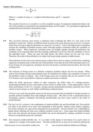 Chapter 5 Risk and Return
Find out more at www.kawsarbd1.weebly.com Last saved and edited by Md.Kawsar Siddiqui116
∑=
×=
n
1j
jjp kˆwkˆ
Where n = number of assets, wj = weight of individual assets, and = expectedjkˆ
Returns.
The standard deviation of a portfolio is not the weighted average of component standard deviations; the
risk of the portfolio as measured by the standard deviation will be smaller. It is calculated by applying the
standard deviation formula to the portfolio assets:
σkp
i
i
n
k k
n
=
−
−=
∑
( )
( )
2
1 1
5-9 The correlation between asset returns is important when evaluating the effect of a new asset on the
portfolio's overall risk. Returns on different assets moving in the same direction are positively correlated,
while those moving in opposite directions are negatively correlated. Assets with high positive correlation
increase the variability of portfolio returns; assets with high negative correlation reduce the variability of
portfolio returns. When negatively correlated assets are brought together through diversification, the
variability of the expected return from the resulting combination can be less than the variability or risk of
the individual assets. When one asset has high returns, the other's returns are low and vice versa.
Therefore, the result of diversification is to reduce risk by providing a pattern of stable returns.
Diversification of risk in the asset selection process allows the investor to reduce overall risk by combining
negatively correlated assets so that the risk of the portfolio is less than the risk of the individual assets in it.
Even if assets are not negatively correlated, the lower the positive correlation between them, the lower the
resulting risks.
5-10 The inclusion of foreign assets in a domestic company's portfolio reduces risk for two reasons. When
returns from foreign-currency-denominated assets are translated into dollars, the correlation of returns of
the portfolio's assets is reduced. Also, if the foreign assets are in countries that are less sensitive to the
U.S. business cycle, the portfolio's response to market movements is reduced.
When the dollar appreciates relative to other currencies, the dollar value of a foreign-currency-
denominated portfolio declines and results in lower returns in dollar terms. If this appreciation is due to
better performance of the U.S. economy, foreign-currency-denominated portfolios generally have lower
returns in local currency as well, further contributing to reduced returns.
Political risks result from possible actions by the host government that are harmful to foreign investors or
possible political instability that could endanger foreign assets. This form of risk is particularly high in
developing countries. Companies diversifying internationally may have assets seized or the return of
profits blocked.
5-11 The total risk of a security is the combination of nondiversifiable risk and diversifiable risk. Diversifiable
risk refers to the portion of an asset's risk attributable to firm-specific, random events (strikes, litigation,
loss of key contracts, etc.) that can be eliminated by diversification. Nondiversifiable risk is attributable to
market factors affecting all firms (war, inflation, political events, etc.). Some argue that nondiversifiable
risk is the only relevant risk because diversifiable risk can be eliminated by creating a portfolio of assets
which are not perfectly positively correlated.
5-12 Beta measures nondiversifiable risk. It is an index of the degree of movement of an asset's return in
response to a change in the market return. The beta coefficient for an asset can be found by plotting the
 
