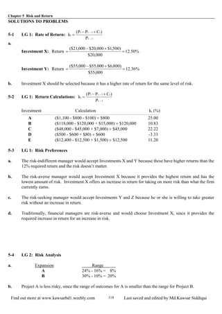 Chapter 5 Risk and Return
Find out more at www.kawsarbd1.weebly.com Last saved and edited by Md.Kawsar Siddiqui118
SOLUTIONS TO PROBLEMS
5-1 LG 1: Rate of Return:
1t
t1tt
t
P
)CPP(
k
−
− +−
=
a.
Investment X: Return %50.12
000,20$
)500,1$000,20$000,21($
=
+−
=
Investment Y: Return %36.12
000,55$
)800,6$000,55$000,55($
=
+−
=
b. Investment X should be selected because it has a higher rate of return for the same level of risk.
5-2 LG 1: Return Calculations:
1t
t1tt
t
P
)CPP(
k
−
− +−
=
Investment Calculation kt (%)
A ($1,100 - $800 - $100) ÷ $800 25.00
B ($118,000 - $120,000 + $15,000) ÷ $120,000 10.83
C ($48,000 - $45,000 + $7,000) ÷ $45,000 22.22
D ($500 - $600 + $80) ÷ $600 -3.33
E ($12,400 - $12,500 + $1,500) ÷ $12,500 11.20
5-3 LG 1: Risk Preferences
a. The risk-indifferent manager would accept Investments X and Y because these have higher returns than the
12% required return and the risk doesn’t matter.
b. The risk-averse manager would accept Investment X because it provides the highest return and has the
lowest amount of risk. Investment X offers an increase in return for taking on more risk than what the firm
currently earns.
c. The risk-seeking manager would accept Investments Y and Z because he or she is willing to take greater
risk without an increase in return.
d. Traditionally, financial managers are risk-averse and would choose Investment X, since it provides the
required increase in return for an increase in risk.
5-4 LG 2: Risk Analysis
a. Expansion Range
A 24% - 16% = 8%
B 30% - 10% = 20%
b. Project A is less risky, since the range of outcomes for A is smaller than the range for Project B.
 