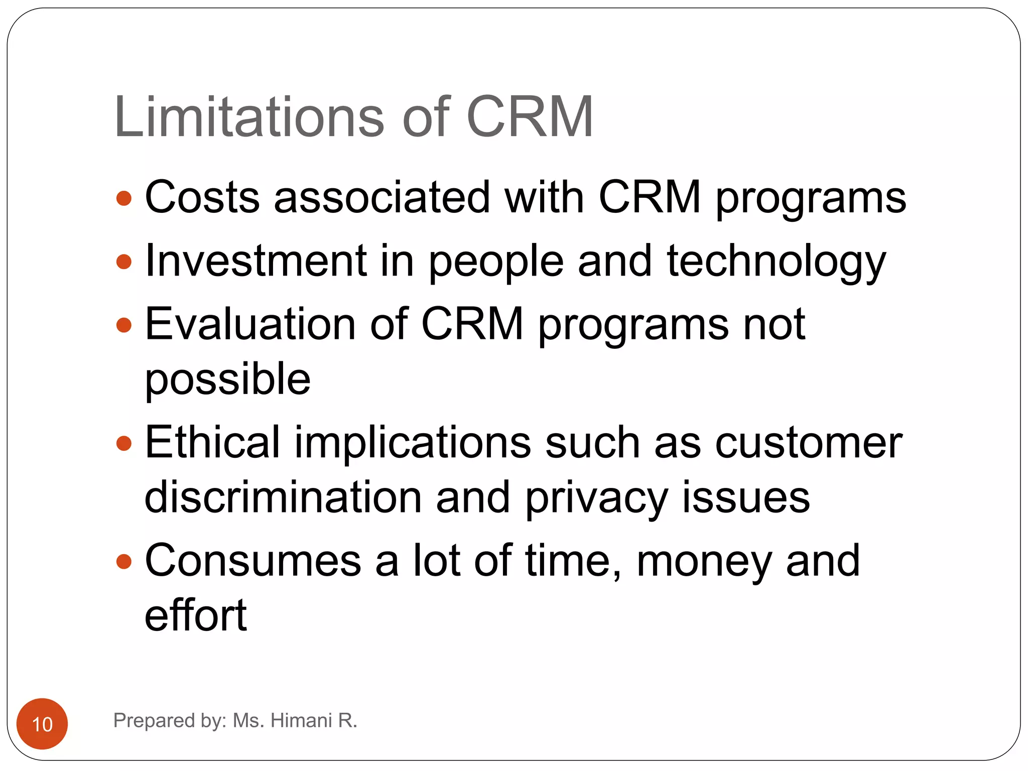 Limitations of CRM
 Costs associated with CRM programs
 Investment in people and technology
 Evaluation of CRM programs not
possible
 Ethical implications such as customer
discrimination and privacy issues
 Consumes a lot of time, money and
effort
10 Prepared by: Ms. Himani R.
 