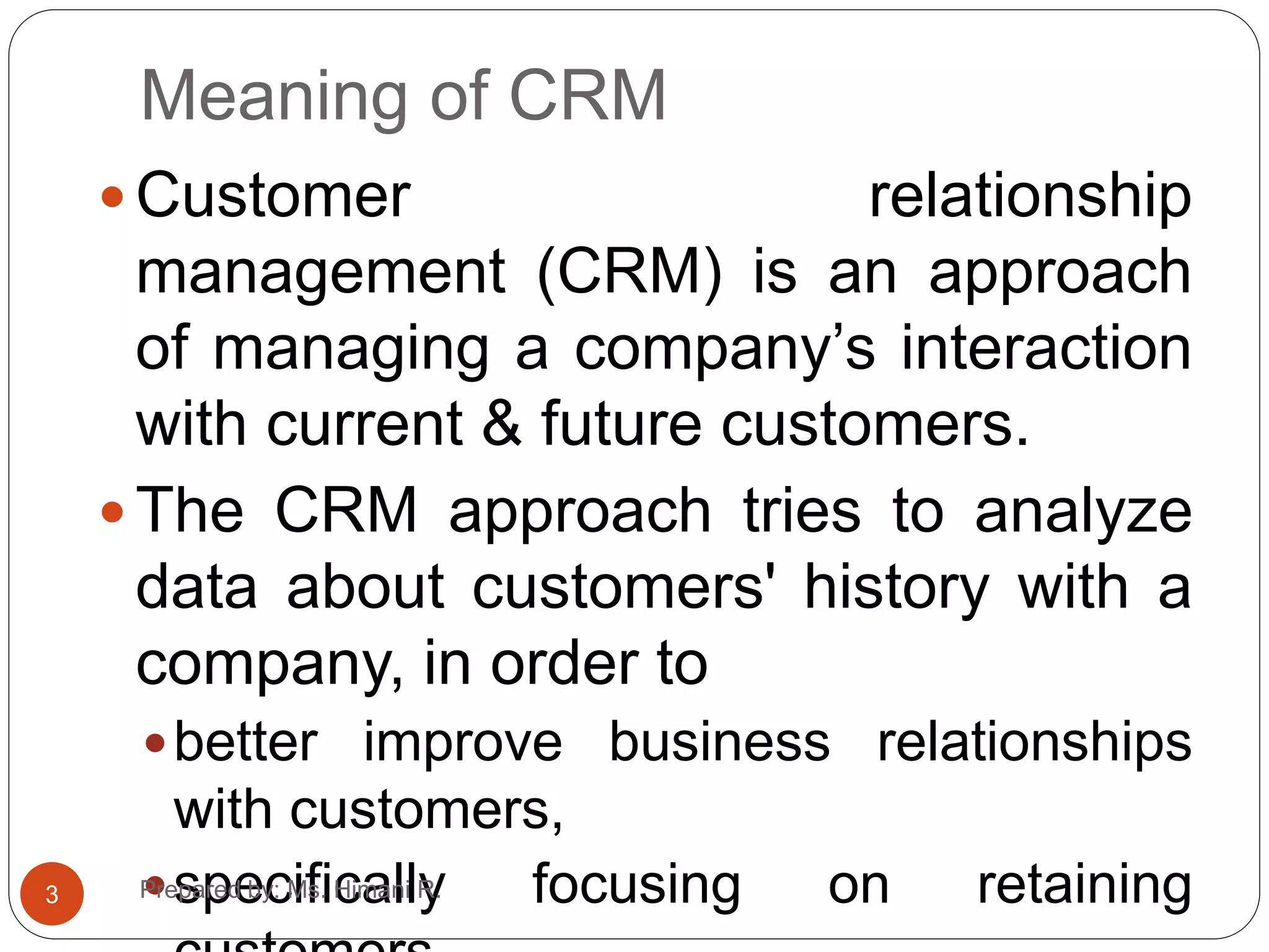 Meaning of CRM
 Customer relationship
management (CRM) is an approach
of managing a company’s interaction
with current & future customers.
 The CRM approach tries to analyze
data about customers' history with a
company, in order to
better improve business relationships
with customers,
specifically focusing on retaining3 Prepared by: Ms. Himani R.
 