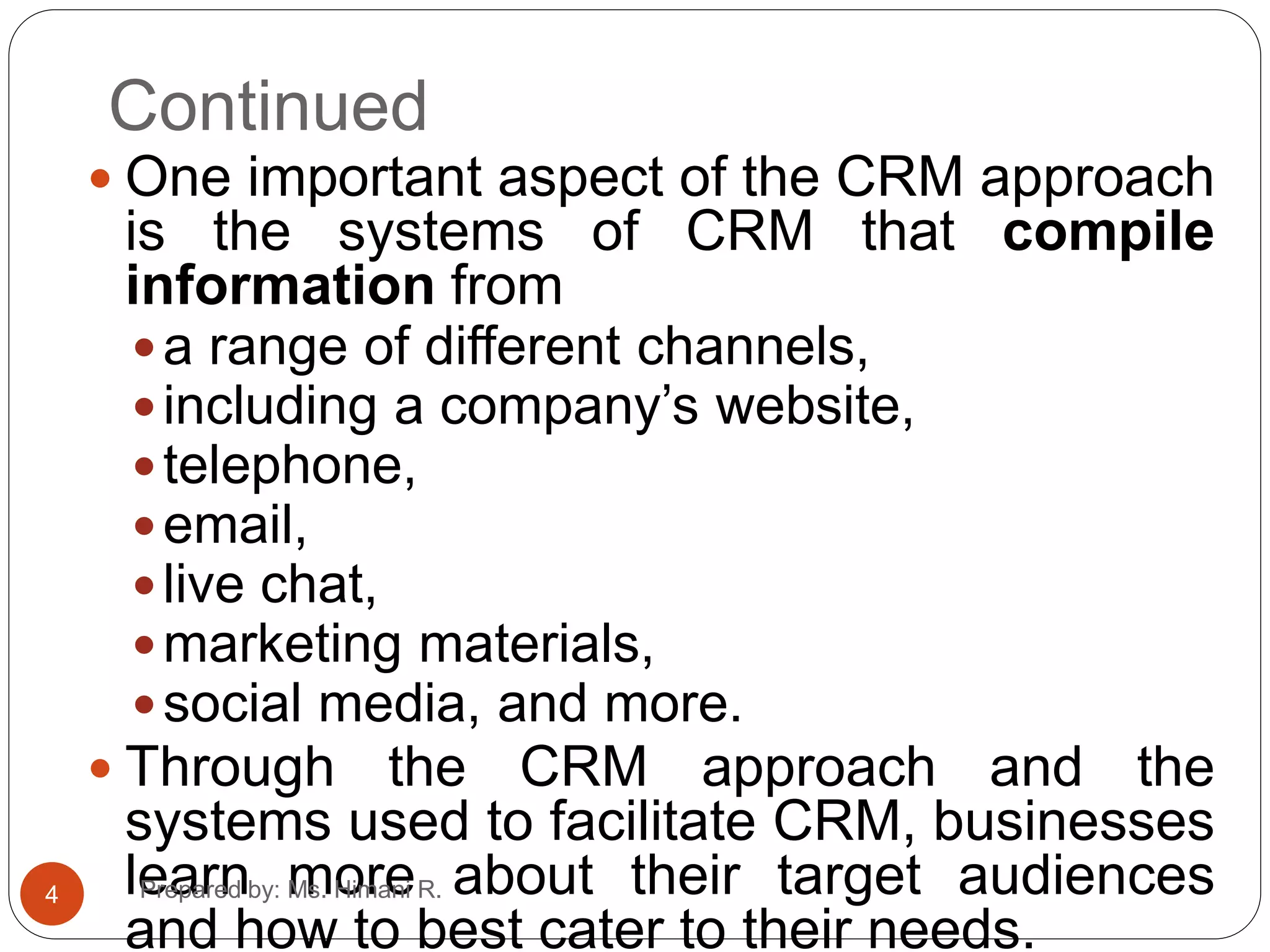 Continued
 One important aspect of the CRM approach
is the systems of CRM that compile
information from
a range of different channels,
including a company’s website,
telephone,
email,
live chat,
marketing materials,
social media, and more.
 Through the CRM approach and the
systems used to facilitate CRM, businesses
learn more about their target audiences
and how to best cater to their needs.
4 Prepared by: Ms. Himani R.
 