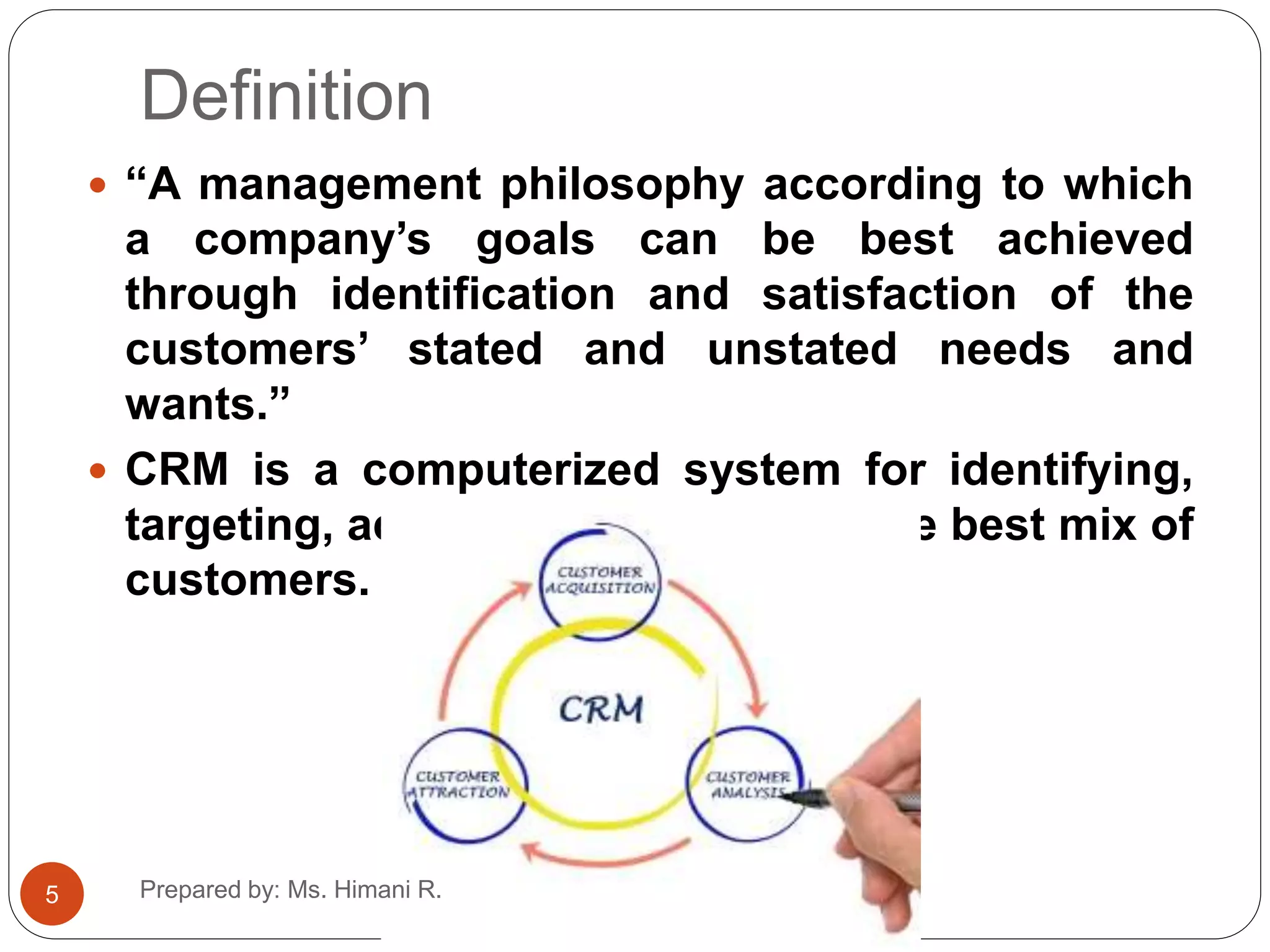 Definition
 “A management philosophy according to which
a company’s goals can be best achieved
through identification and satisfaction of the
customers’ stated and unstated needs and
wants.”
 CRM is a computerized system for identifying,
targeting, acquiring and retaining the best mix of
customers.
5 Prepared by: Ms. Himani R.
 