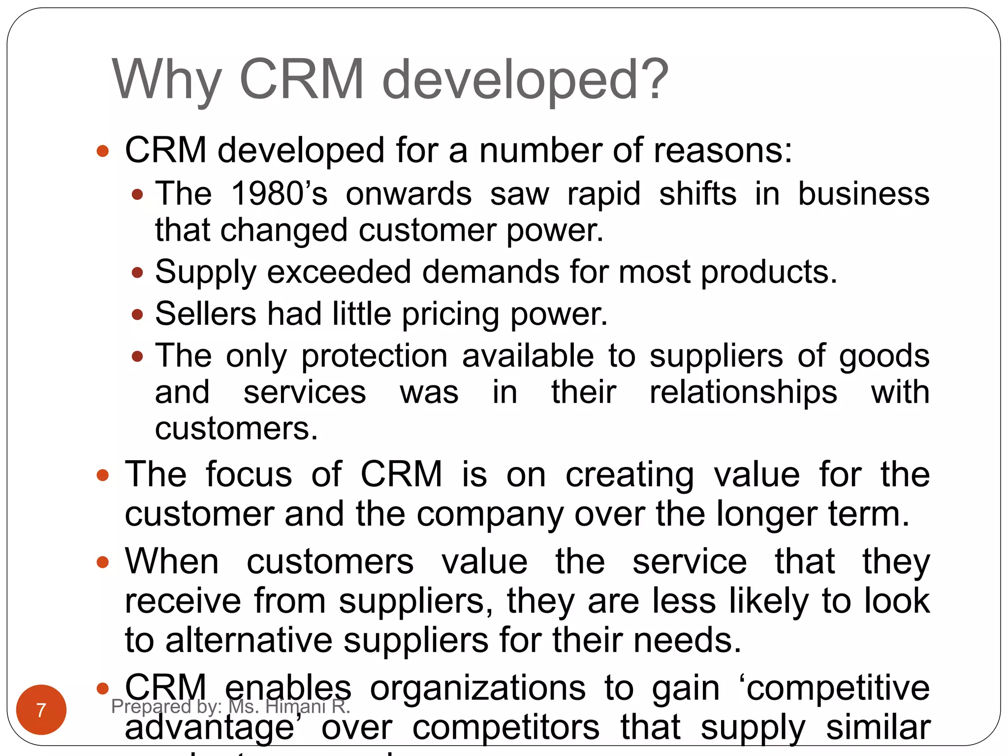 Why CRM developed?
 CRM developed for a number of reasons:
 The 1980’s onwards saw rapid shifts in business
that changed customer power.
 Supply exceeded demands for most products.
 Sellers had little pricing power.
 The only protection available to suppliers of goods
and services was in their relationships with
customers.
 The focus of CRM is on creating value for the
customer and the company over the longer term.
 When customers value the service that they
receive from suppliers, they are less likely to look
to alternative suppliers for their needs.
 CRM enables organizations to gain ‘competitive
advantage’ over competitors that supply similar
7 Prepared by: Ms. Himani R.
 