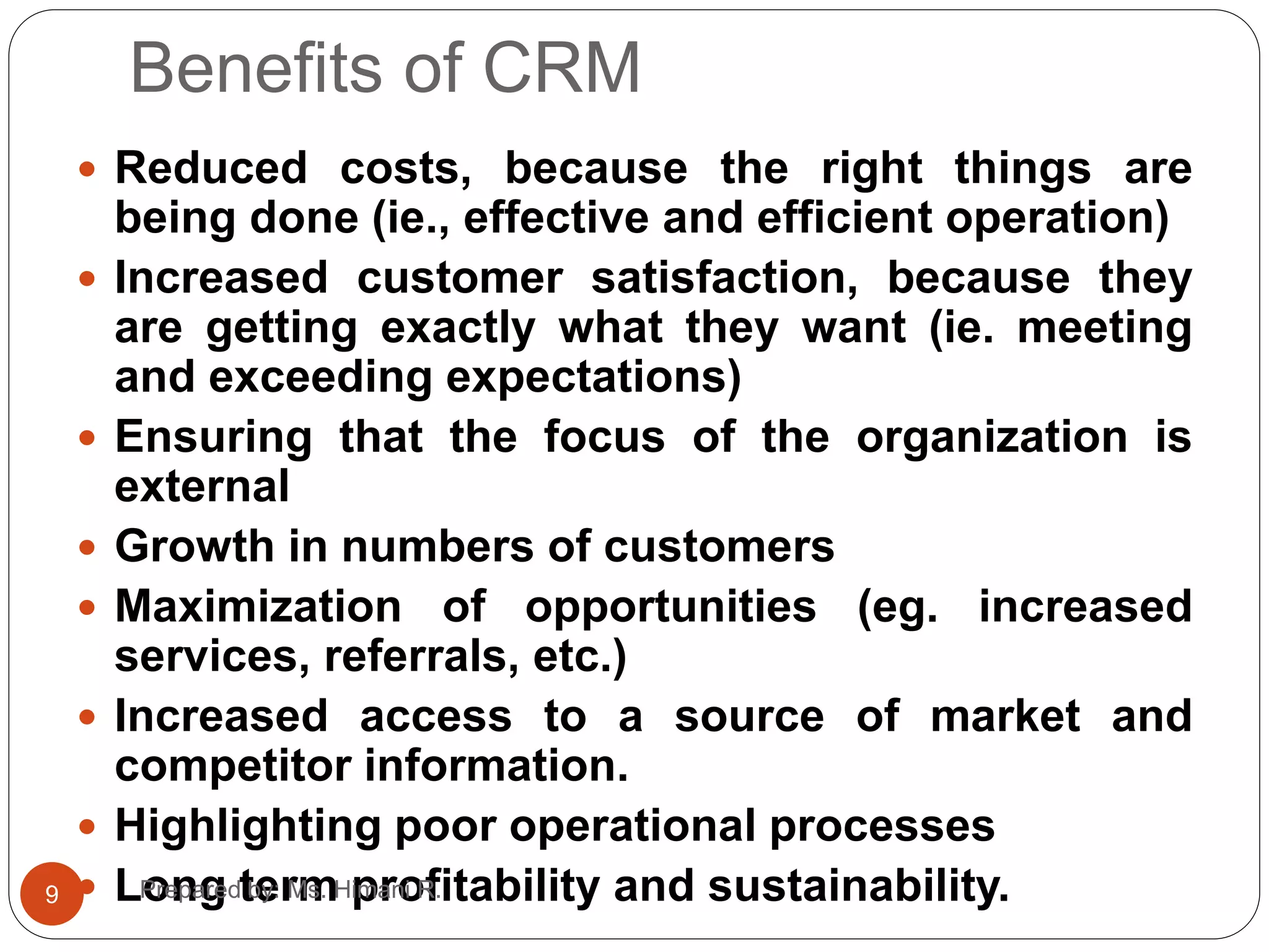 Benefits of CRM
 Reduced costs, because the right things are
being done (ie., effective and efficient operation)
 Increased customer satisfaction, because they
are getting exactly what they want (ie. meeting
and exceeding expectations)
 Ensuring that the focus of the organization is
external
 Growth in numbers of customers
 Maximization of opportunities (eg. increased
services, referrals, etc.)
 Increased access to a source of market and
competitor information.
 Highlighting poor operational processes
 Long term profitability and sustainability.9 Prepared by: Ms. Himani R.
 