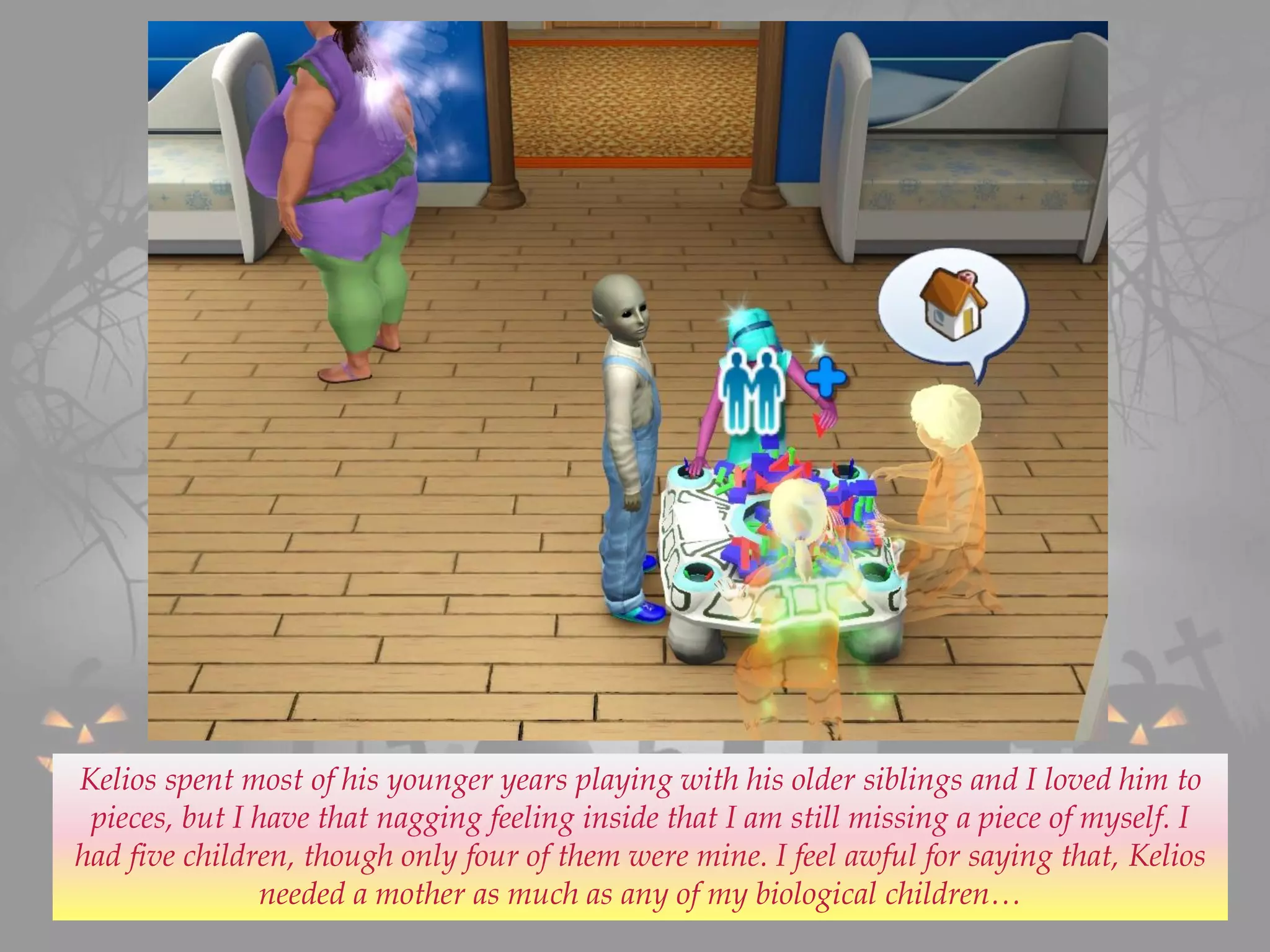 Kelios spent most of his younger years playing with his older siblings and I loved him to
pieces, but I have that nagging feeling inside that I am still missing a piece of myself. I
had five children, though only four of them were mine. I feel awful for saying that, Kelios
needed a mother as much as any of my biological children…
 