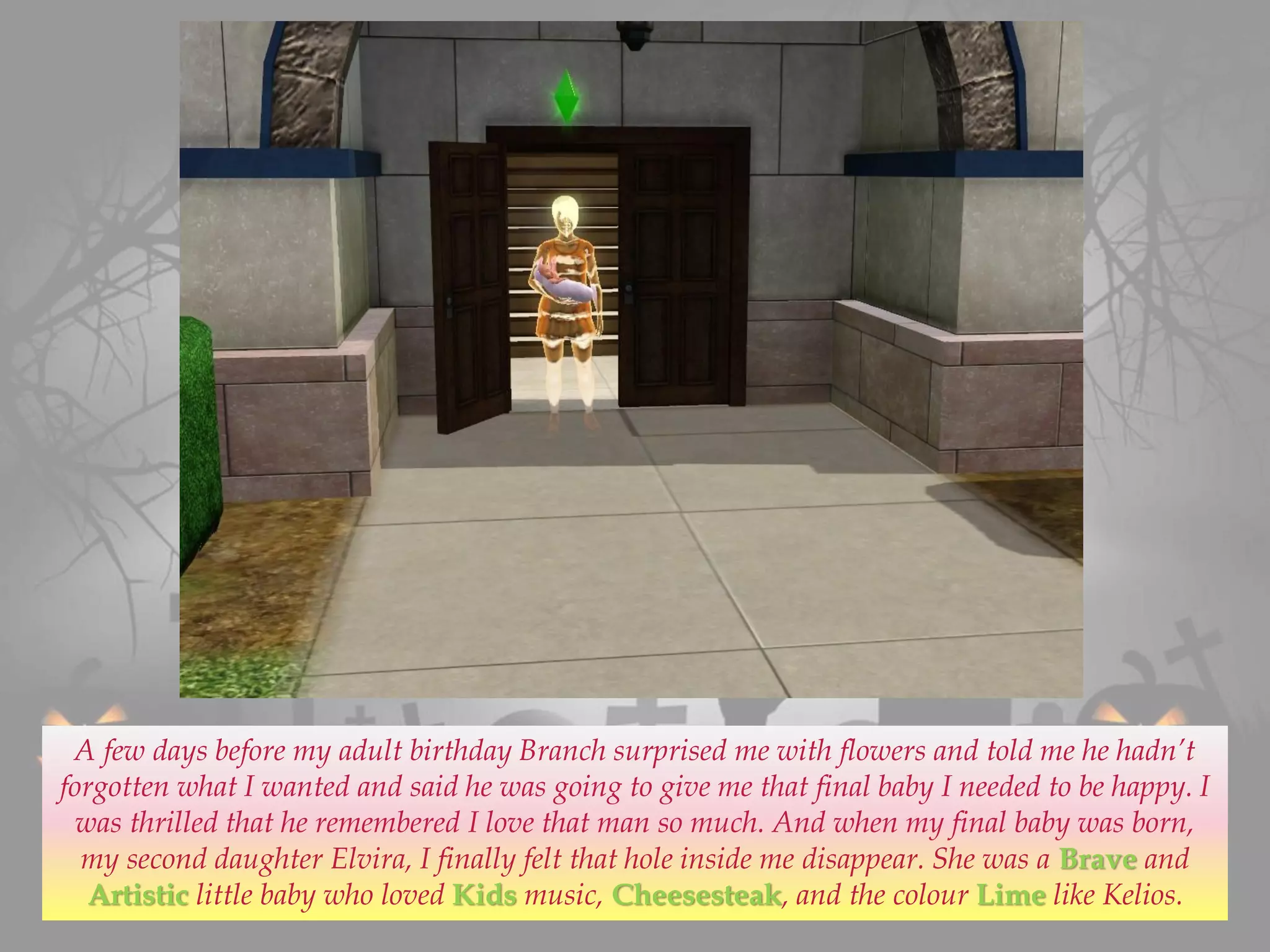 A few days before my adult birthday Branch surprised me with flowers and told me he hadn’t
forgotten what I wanted and said he was going to give me that final baby I needed to be happy. I
was thrilled that he remembered I love that man so much. And when my final baby was born,
my second daughter Elvira, I finally felt that hole inside me disappear. She was a Brave and
Artistic little baby who loved Kids music, Cheesesteak, and the colour Lime like Kelios.
 