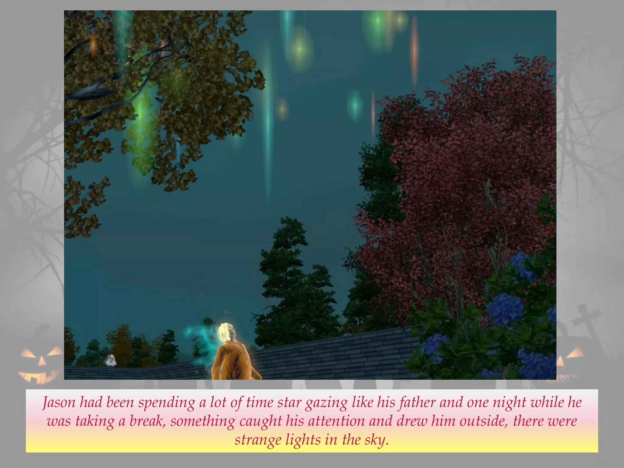 Jason had been spending a lot of time star gazing like his father and one night while he
was taking a break, something caught his attention and drew him outside, there were
strange lights in the sky.
 