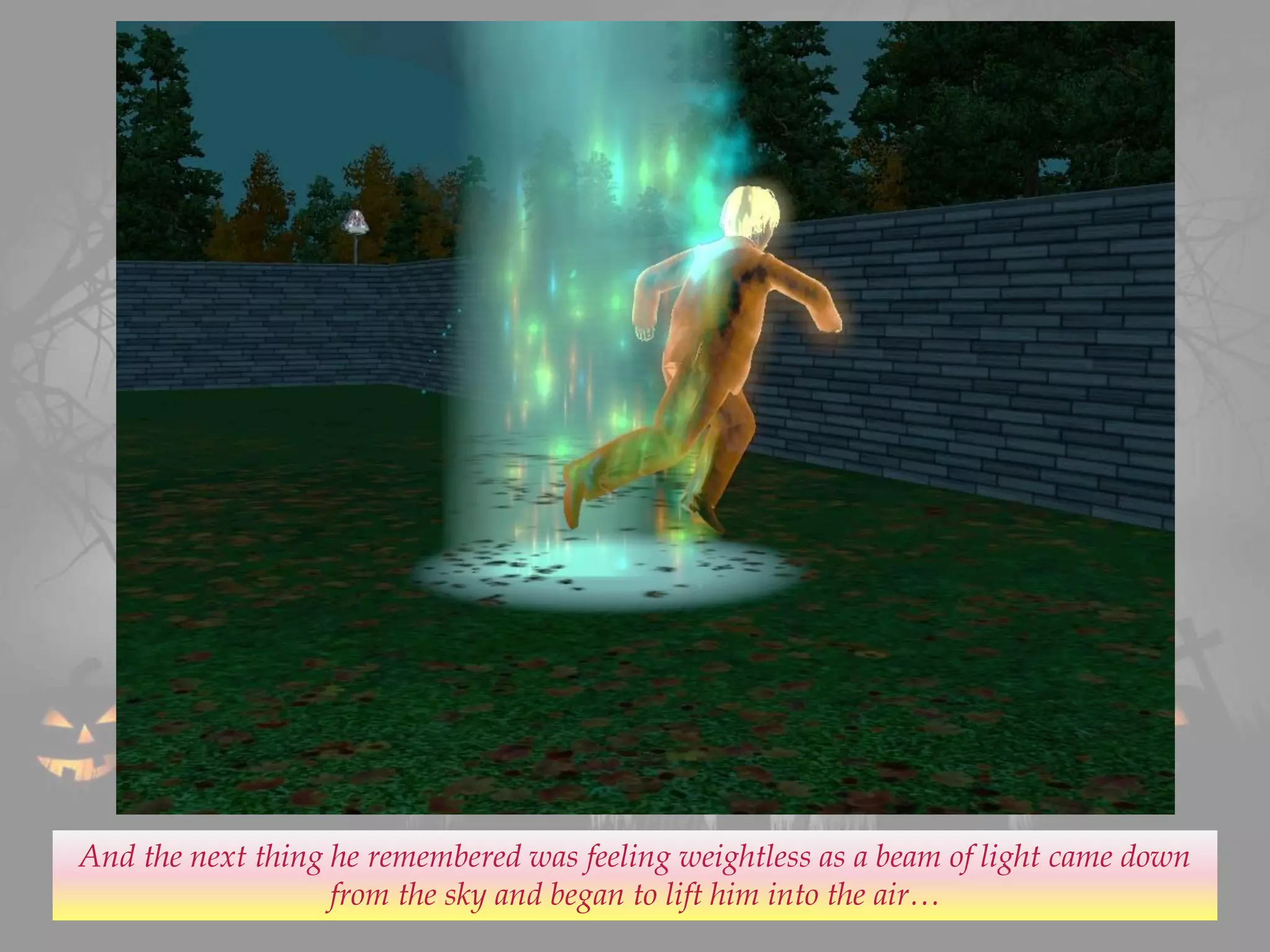 And the next thing he remembered was feeling weightless as a beam of light came down
from the sky and began to lift him into the air…
 