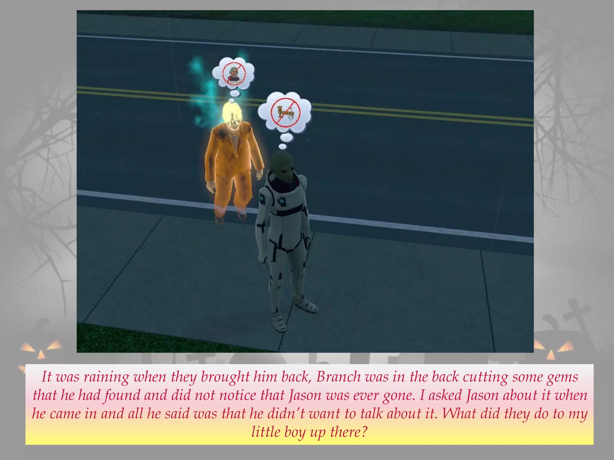 It was raining when they brought him back, Branch was in the back cutting some gems
that he had found and did not notice that Jason was ever gone. I asked Jason about it when
he came in and all he said was that he didn’t want to talk about it. What did they do to my
little boy up there?
 