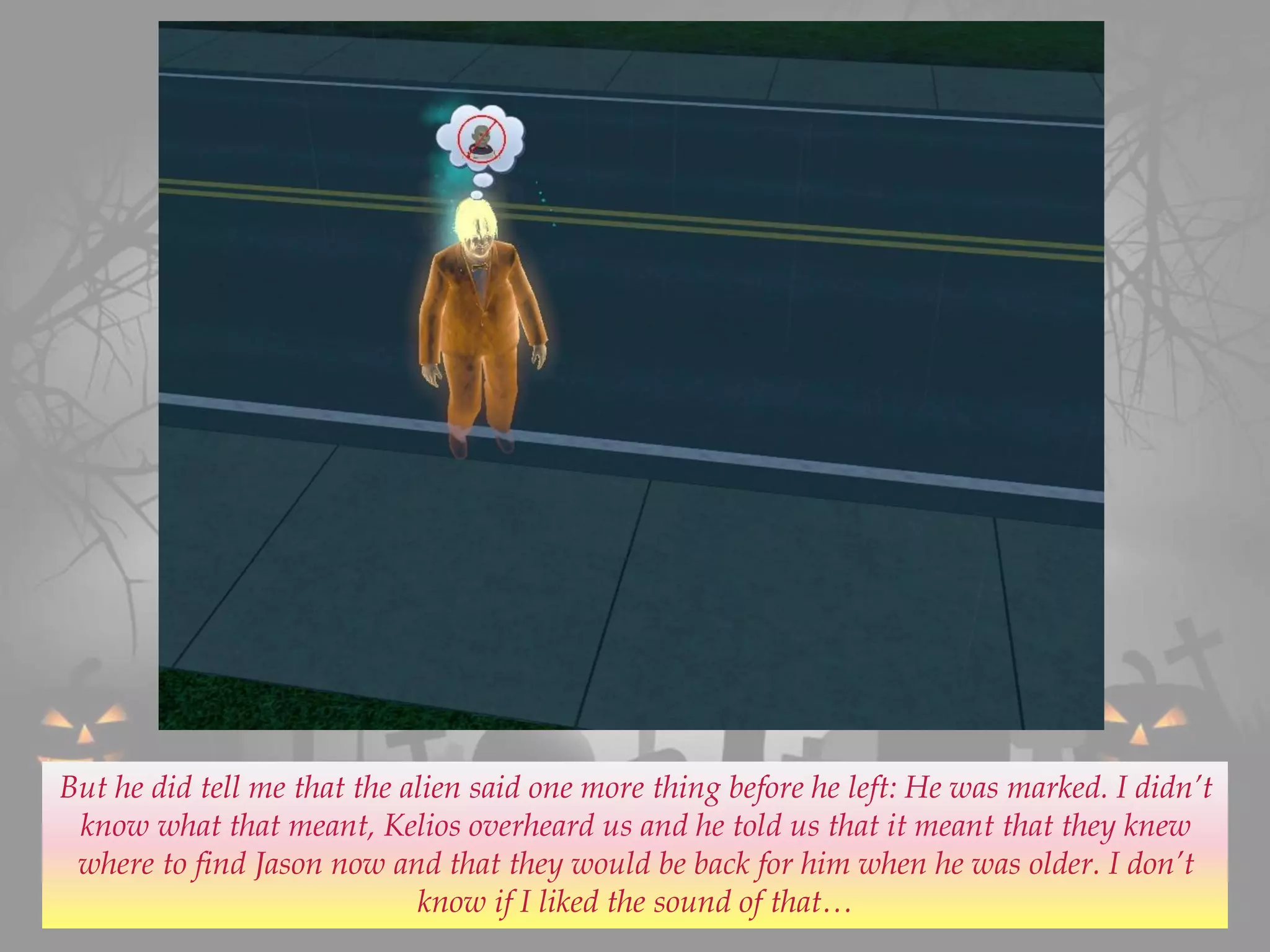But he did tell me that the alien said one more thing before he left: He was marked. I didn’t
know what that meant, Kelios overheard us and he told us that it meant that they knew
where to find Jason now and that they would be back for him when he was older. I don’t
know if I liked the sound of that…
 