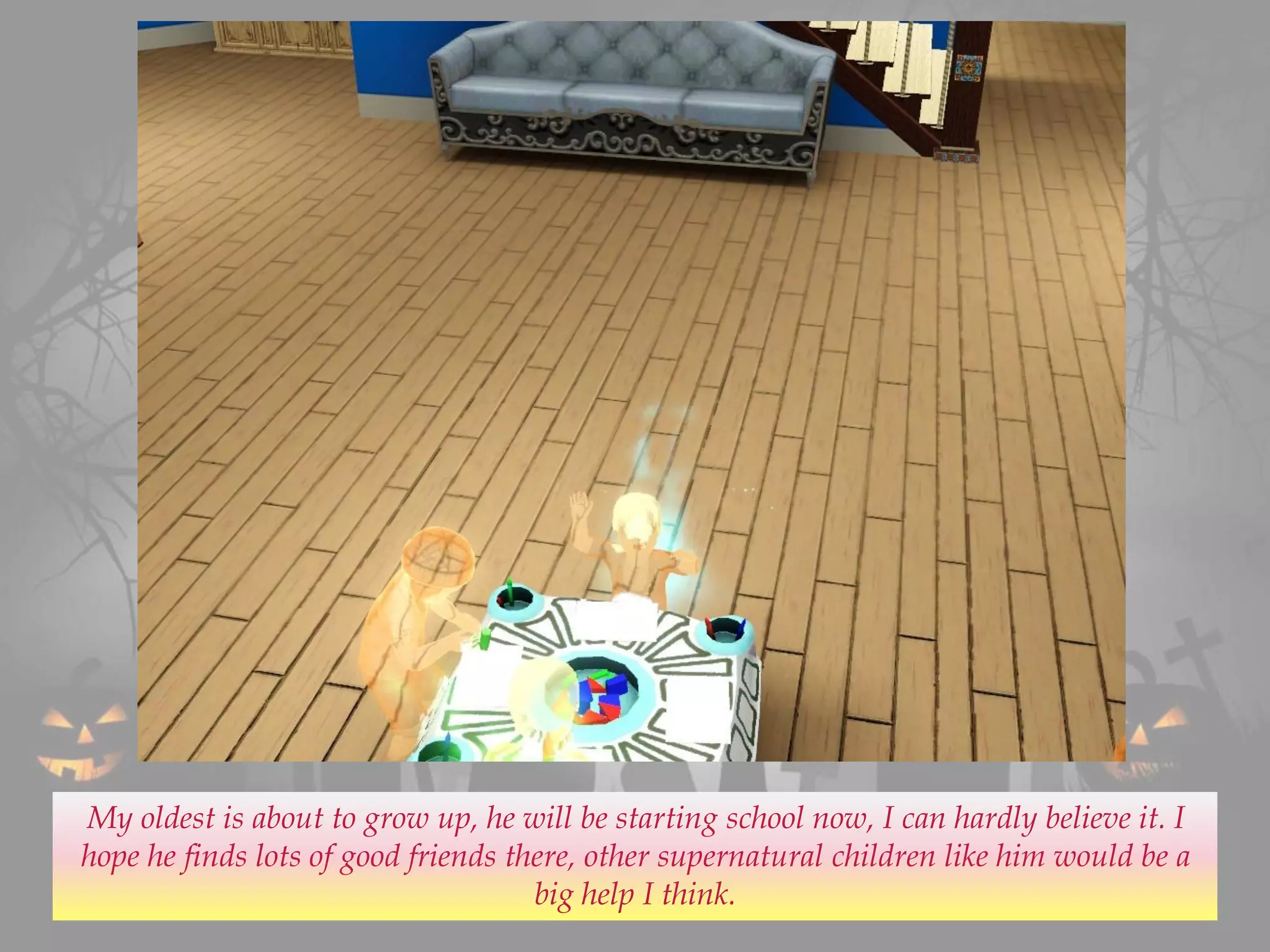 My oldest is about to grow up, he will be starting school now, I can hardly believe it. I
hope he finds lots of good friends there, other supernatural children like him would be a
big help I think.
 