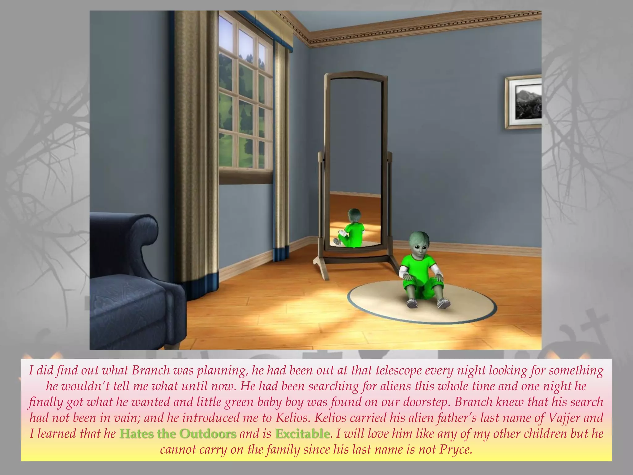 I did find out what Branch was planning, he had been out at that telescope every night looking for something
he wouldn’t tell me what until now. He had been searching for aliens this whole time and one night he
finally got what he wanted and little green baby boy was found on our doorstep. Branch knew that his search
had not been in vain; and he introduced me to Kelios. Kelios carried his alien father’s last name of Vajjer and
I learned that he Hates the Outdoors and is Excitable. I will love him like any of my other children but he
cannot carry on the family since his last name is not Pryce.
 