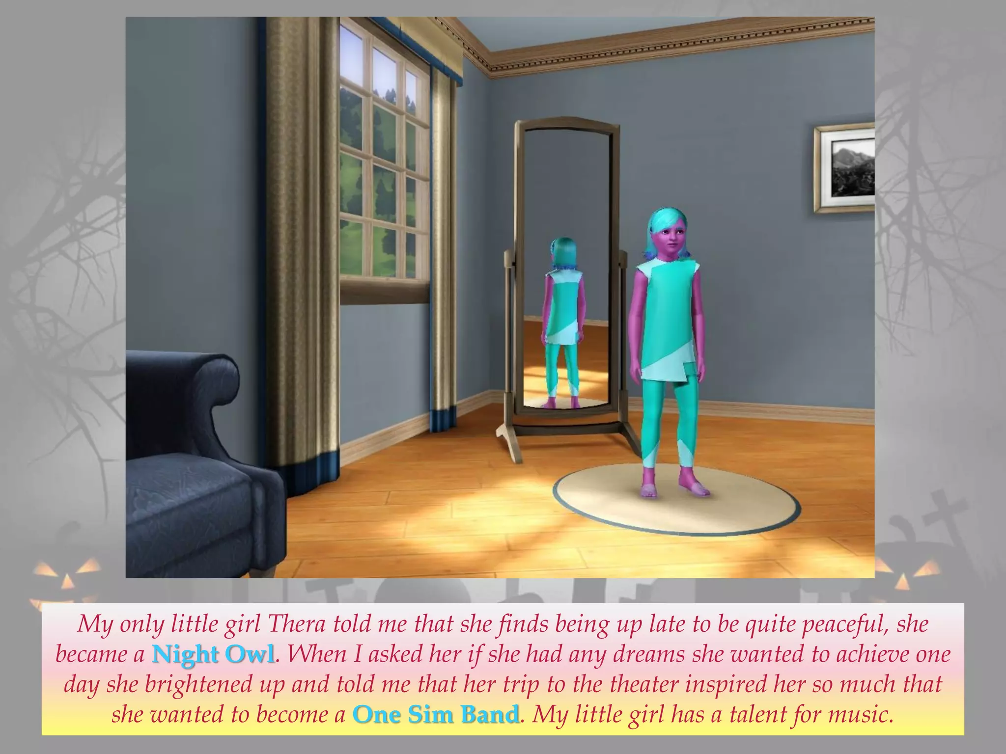 My only little girl Thera told me that she finds being up late to be quite peaceful, she
became a Night Owl. When I asked her if she had any dreams she wanted to achieve one
day she brightened up and told me that her trip to the theater inspired her so much that
she wanted to become a One Sim Band. My little girl has a talent for music.
 