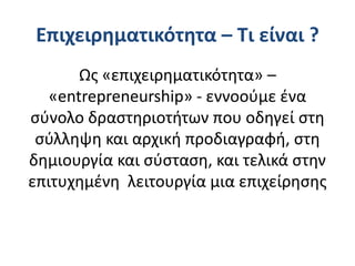 Επιχειρηματικότητα – Τι είναι ?
Ως «επιχειρηματικότητα» –
«entrepreneurship» - εννοούμε ένα
σύνολο δραστηριοτήτων που οδηγεί στη
σύλληψη και αρχική προδιαγραφή, στη
δημιουργία και σύσταση, και τελικά στην
επιτυχημένη λειτουργία μια επιχείρησης
 