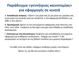 Παράδειγμα «γεννήτριας καινοτομίας»
για εφαρμογές σε κινητά
Α. Ανακάλυψη ανάγκης: «Ζήστε» μία μέρα σας (ή μία μέρα της μητέρας σας
ή μία μέρα της ανηψιάς σας) και σκεφτείτε τι νέα εφαρμογή θα θέλατε, για
κάθε τι που κάνετε.
Β. Προσαρμογή: Βρείτε τις πιο επιτυχημένες εφαρμογές στην Ιαπωνία, στις
ΗΠΑ, στην Ινδία. Σκεφτείτε αν θα είχαν επιτυχία στην Ελλάδα με κατάλληλη
προσαρμογή.
Γ. Επέκταση με νέες δυνατότητες: Σκεφτείτε μία οποιαδήποτε επιτυχημένη
εφαρμογή για σταθερούς υπολογιστές. Υπάρχει για κινητά ? Τι θα
μπορούσατε να πετύχετε αν της βάζατε επιπλέον γεω-χωρική πληροφορία ?
Για κάθε τύπο και κλάδο, υπάρχουν ανάλογες μικρές «γεννήτριες»
Βρείτε τις, και θα σας γεννήσουν πολλές ιδέες !
 