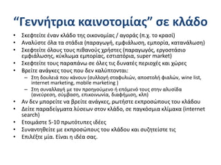 “Γεννήτρια καινοτομίας” σε κλάδο
• Σκεφτείτε έναν κλάδο της οικονομίας / αγοράς (π.χ. το κρασί)
• Αναλύστε όλα τα στάδια (παραγωγή, εμφιάλωση, εμπορία, κατανάλωση)
• Σκεφτείτε όλους τους πιθανούς χρήστες (παραγωγός, εργοστάσιο
εμφιάλωσης, κύκλωμα εμπορίας, εστιατόρια, super market)
• Σκεφτείτε τους παραπάνω σε όλες τις δυνατές περιοχές και χώρες
• Βρείτε ανάγκες τους που δεν καλύπτονται:
– Στη δουλειά που κάνουν (συλλογή σταφυλιών, αποστολή φιαλών, wine list,
internet marketing, mobile marketing )
– Στη συναλλαγή με τον προηγούμενο ή επόμενό τους στην αλυσίδα
(ανεύρεση, σύμβαση, επικοινωνία, διαφήμιση, κλπ)
• Αν δεν μπορείτε να βρείτε ανάγκες, ρωτήστε εκπροσώπους του κλάδου
• Δείτε παραδείγματα λύσεων στον κλάδο, σε παγκόσμια κλίμακα (internet
search)
• Ετοιμάστε 5-10 πρωτότυπες ιδέες
• Συναντηθείτε με εκπροσώπους του κλάδου και συζητείστε τις
• Επιλέξτε μία. Είναι η ιδέα σας.
 