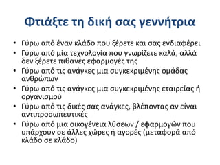 Φτιάξτε τη δική σας γεννήτρια
• Γύρω από έναν κλάδο που ξέρετε και σας ενδιαφέρει
• Γύρω από μία τεχνολογία που γνωρίζετε καλά, αλλά
δεν ξέρετε πιθανές εφαρμογές της
• Γύρω από τις ανάγκες μια συγκεκριμένης ομάδας
ανθρώπων
• Γύρω από τις ανάγκες μια συγκεκριμένης εταιρείας ή
οργανισμού
• Γύρω από τις δικές σας ανάγκες, βλέποντας αν είναι
αντιπροσωπευτικές
• Γύρω από μια οικογένεια λύσεων / εφαρμογών που
υπάρχουν σε άλλες χώρες ή αγορές (μεταφορά από
κλάδο σε κλάδο)
 