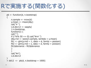 pb <- function(d, n.bootstrap)
{
n.sample <- nrow(d)
y.mean <- mean(d$y)
cat("# ")
v.d.dev12 <- sapply(
1:n.bootstrap,
function(i) {
cat(".")
if (i %% 50 == 0) cat("n# ")
d$y.rnd <- rpois(n.sample, lambda = y.mean)
ﬁt1 <- glm(y.rnd ~ 1, data = d, family = poisson)
ﬁt2 <- glm(y.rnd ~ x, data = d, family = poisson)
ﬁt1$deviance - ﬁt2$deviance
}
)
cat("n")
v.d.dev12
}
> dd12 <- pb(d, n.bootstrap = 1000)
Rで実施する(関数化する)
15	
 