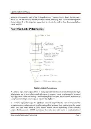 Experimental Stress Analysis
Department of Mechanical Engineering Page 3
retain the corresponding parts of the deformed springs. This experiments shown that even very
thin slices can be carefully cut and polished without destroying their locked in bifriengement
characteristics. It is this important aspect that is extensively used in three-dimensional photo
elastic analysis.
Scattered Light Polariscopes:
Scattered Light Phenomenon.
A scattered light polariscopes differs in many respect from the conventional transmitted light
polariscopes, and it is therefore usually advisable to construct a new polariscopes for scattered
light application rather than modify a transmitted light polariscopes. The schematic illustration of
a simple scattered light polariscopes is presented in fig below.
In a scattered light polariscopes the light beam is usually projected in the vertical direction either
upwards or downwards to permit the observation of the scattered light pattern in the horizontal
plane. The light source must be quite intense because of the inefficiency of the scattering
process. For this reason a 1000W mercury arc lamp or a laser light source is usually employed
 