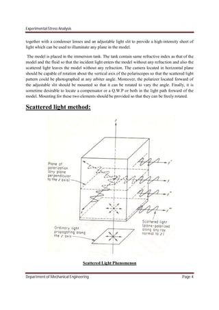 Experimental Stress Analysis
Department of Mechanical Engineering Page 4
together with a condenser lenses and an adjustable light slit to provide a high-intensity sheet of
light which can be used to illuminate any plane in the model.
The model is placed in the immersion tank. The tank contain same refractive index as that of the
model and the fluid so that the incident light enters the model without any refraction and also the
scattered light leaves the model without any refraction. The camera located in horizontal plane
should be capable of rotation about the vertical axis of the polariscopes so that the scattered light
pattern could be photographed at any arbiter angle. Moreover, the polarizer located forward of
the adjustable slit should be mounted so that it can be rotated to vary the angle. Finally, it is
sometime desirable to locate a compensator or a Q.W.P or both in the light path forward of the
model. Mounting for these two elements should be provided so that they can be freely rotated.
Scattered light method:
Scattered Light Phenomenon
 