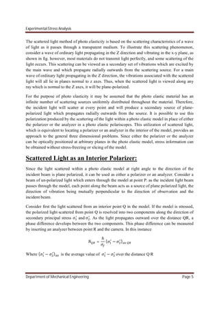 Experimental Stress Analysis
Department of Mechanical Engineering Page 5
The scattered light method of photo elasticity is based on the scattering characteristics of a wave
of light as it passes through a transparent medium. To illustrate this scattering phenomenon,
consider a wave of ordinary light propagating in the Z direction and vibrating in the x-y plane, as
shown in fig. however, most materials do not transmit light perfectly, and some scattering of the
light occurs. This scattering can be viewed as a secondary set of vibrations which are excited by
the main wave and which propagate radially outwards from the scattering source. For a main
wave of ordinary light propagating in the Z direction, the vibrations associated with the scattered
light will all lie in planes normal to z axes. Thus, when the scattered light is viewed along any
ray which is normal to the Z axes, it will be plane-polarized.
For the purpose of photo elasticity it may be assumed that the photo elastic material has an
infinite number of scattering sources uniformly distributed throughout the material. Therefore,
the incident light will scatter at every point and will produce a secondary source of plane-
polarized light which propagates radially outwards from the source. It is possible to use this
polarization produced by the scattering of the light within a photo elastic model in place of either
the polarizer or the analyzer in a photo elastic polariscopes. This utilization of scattered light,
which is equivalent to locating a polarizer or an analyzer in the interior of the model, provides an
approach to the general three dimensional problems. Since either the polarizer or the analyzer
can be optically positioned at arbitrary planes in the photo elastic model, stress information can
be obtained without stress-freezing or slicing of the model.
Scattered Light as an Interior Polarizer:
Since the light scattered within a photo elastic model at right angle to the direction of the
incident beam is plane polarized, it can be used as either a polarizer or an analyzer. Consider a
beam of un-polarized light which enters through the model at point P. as the incident light beam
passes through the model, each point along the beam acts as a source of plane polarized light, the
direction of vibration being mutually perpendicular to the direction of observation and the
incident beam.
Consider first the light scattered from an interior point Q in the model. If the model is stressed,
the polarized light scattered from point Q is resolved into two components along the direction of
secondary principal stress and . As the light propagates outward over the distance QR, a
phase difference develops between the two components. This phase difference can be measured
by inserting an analyzer between point R and the camera. In this instance
=
ℎ
( − )
Where ( − ) is the average value of − over the distance Q R
 