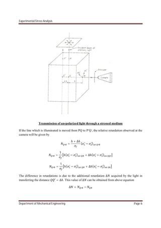 Experimental Stress Analysis
Department of Mechanical Engineering Page 6
Transmission of un-polarized light through a stressed medium
If the line which is illuminated is moved from PQ to P’Q’, the relative retardation observed at the
camera will be given by
=
ℎ + ∆ℎ
( − )
=
1
ℎ( − ) + ∆ℎ( − )
=
1
ℎ( − ) + ∆ℎ( − ) ∆
The difference in retardations is due to the additional retardation ∆ acquired by the light in
transferring the distance ′ = ∆ℎ. This value of ∆ can be obtained from above equation
∆ = −
 