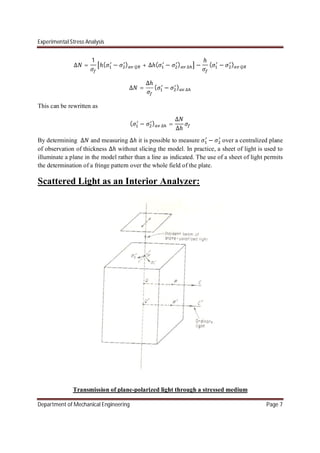 Experimental Stress Analysis
Department of Mechanical Engineering Page 7
∆ =
1
ℎ( − ) + ∆ℎ( − ) ∆ −
ℎ
( − )
∆ =
∆ℎ
( − ) ∆
This can be rewritten as
( − ) ∆ =
∆
∆ℎ
By determining ∆ and measuring ∆ℎ it is possible to measure − over a centralized plane
of observation of thickness ∆ℎ without slicing the model. In practice, a sheet of light is used to
illuminate a plane in the model rather than a line as indicated. The use of a sheet of light permits
the determination of a fringe pattern over the whole field of the plate.
Scattered Light as an Interior Analyzer:
Transmission of plane-polarized light through a stressed medium
 