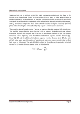 Experimental Stress Analysis
Department of Mechanical Engineering Page 8
Scattering light can be utilized to optically place a temporary analyzer on any plane in the
interior of the photo elastic model. Here an incident beam or sheet of plane polarized light is
employed instead of an ordinary light. In this case, the plane-polarized incident beam is resolved
as it enters the model into two components along the secondary principal axes associated with
and . These two components travel with different velocities along the secondary principle
plane, and in travelling the distance P and Q they acquire a certain relative retardation.
The scattering source located at point P acts as an analyzer since the scattered light is polarized.
The resulting image observed along line QC will an intensity dependent upon the relative
retardation acquired over the path PQ. If the line of observation is moved to Q’C’, the relative
retardation varies, depending upon the additional retardation acquired over the distance QQ’.
Since QQ’=∆ℎ and the additional retardation acquired over the distance ∆ℎ is ∆ , the ratio
∆ /∆ℎ is the space rate of formation of retardation in successive planes normal to the incident
light beam or light sheet. The ratio ∆ /∆ℎ is related to the difference in secondary principal
stress − lying in the plane normal to the incident light by
( − ) ∆ =
∆
∆ℎ
 