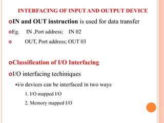 INTERFACING OF INPUT AND OUTPUT DEVICE
IN and OUT instruction is used for data transfer
Eg. IN ,Port address; IN 02
 OUT, Port address; OUT 03
Classification of I/O Interfacing
I/O interfacing techiniques
i/o devices can be interfaced in two ways
1. I/O mapped I/O
2. Memory mapped I/O
10
 