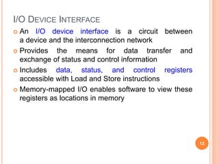 I/O DEVICE INTERFACE
 An I/O device interface is a circuit between
a device and the interconnection network
 Provides the means for data transfer and
exchange of status and control information
 Includes data, status, and control registers
accessible with Load and Store instructions
 Memory-mapped I/O enables software to view these
registers as locations in memory
12
 
