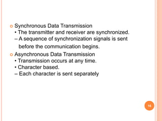  Synchronous Data Transmission
• The transmitter and receiver are synchronized.
– A sequence of synchronization signals is sent
before the communication begins.
 Asynchronous Data Transmission
• Transmission occurs at any time.
• Character based.
– Each character is sent separately
16
 
