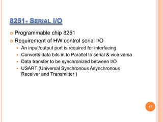  Programmable chip 8251
 Requirement of HW control serial I/O
 An input/output port is required for interfacing
 Converts data bits in to Parallel to serial & vice versa
 Data transfer to be synchronized between I/O
 USART (Universal Synchronous Asynchronous
Receiver and Transmitter )
17
 