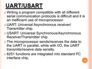  Writing a program compatible with all different
serial communication protocols is difficult and it is
an inefficient use of microprocessor.
 UART: Universal Asynchronous receiver/
Transmitter chip.
 USART: Universal Synchronous/Asynchronous
Receiver/Transmitter chip.
 The microprocessor sends/receives the data to
the UART in parallel, while with I/O, the UART
transmits/receive data serially.
 8251 functions are integrated into standard PC
interface chip.
18
 