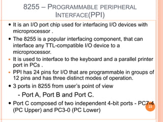 8255 – PROGRAMMABLE PERIPHERAL
INTERFACE(PPI)
 It is an I/O port chip used for interfacing I/O devices with
microprocessor .
 The 8255 is a popular interfacing component, that can
interface any TTL-compatible I/O device to a
microprocessor.
 It is used to interface to the keyboard and a parallel printer
port in PCs .
 PPI has 24 pins for I/O that are programmable in groups of
12 pins and has three distinct modes of operation.
 3 ports in 8255 from user’s point of view
- Port A, Port B and Port C.
 Port C composed of two independent 4-bit ports - PC7-4
(PC Upper) and PC3-0 (PC Lower)
23
 