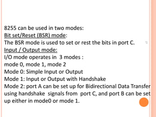 27
8255 can be used in two modes:
Bit set/Reset (BSR) mode:
The BSR mode is used to set or rest the bits in port C.
Input / Output mode:
I/O mode operates in 3 modes :
mode 0, mode 1, mode 2
Mode 0: Simple Input or Output
Mode 1: Input or Output with Handshake
Mode 2: port A can be set up for Bidirectional Data Transfer
using handshake signals from port C, and port B can be set
up either in mode0 or mode 1.
 