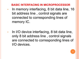 BASIC INTERFACING IN MICROPROCESSOR
• In memory interfacing, 8 bit data line, 16
bit address line , control signals are
connected to corresponding lines of
memory IC.
• In I/O device interfacing, 8 bit data line,
only 8 bit address line , control signals
are connected to corresponding lines of
I/O devices.
3
 