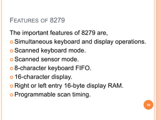 FEATURES OF 8279
The important features of 8279 are,
 Simultaneous keyboard and display operations.
 Scanned keyboard mode.
 Scanned sensor mode.
 8-character keyboard FIFO.
 16-character display.
 Right or left entry 16-byte display RAM.
 Programmable scan timing.
30
 