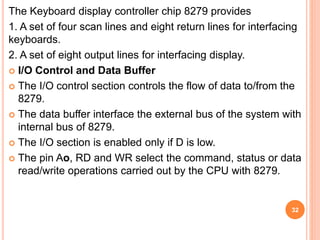 The Keyboard display controller chip 8279 provides
1. A set of four scan lines and eight return lines for interfacing
keyboards.
2. A set of eight output lines for interfacing display.
 I/O Control and Data Buffer
 The I/O control section controls the flow of data to/from the
8279.
 The data buffer interface the external bus of the system with
internal bus of 8279.
 The I/O section is enabled only if D is low.
 The pin Ao, RD and WR select the command, status or data
read/write operations carried out by the CPU with 8279.
32
 