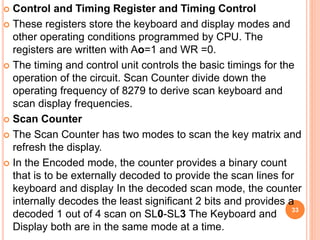  Control and Timing Register and Timing Control
 These registers store the keyboard and display modes and
other operating conditions programmed by CPU. The
registers are written with Ao=1 and WR =0.
 The timing and control unit controls the basic timings for the
operation of the circuit. Scan Counter divide down the
operating frequency of 8279 to derive scan keyboard and
scan display frequencies.
 Scan Counter
 The Scan Counter has two modes to scan the key matrix and
refresh the display.
 In the Encoded mode, the counter provides a binary count
that is to be externally decoded to provide the scan lines for
keyboard and display In the decoded scan mode, the counter
internally decodes the least significant 2 bits and provides a
decoded 1 out of 4 scan on SL0-SL3 The Keyboard and
Display both are in the same mode at a time.
33
 