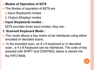  Modes of Operation of 8279
 The Modes of operation of 8279 are
i. Input (Keyboard) modes
ii. Output (Display) modes
 Input (Keyboard) modes :
8279 provides three input modes, they are :
1. Scanned Keyboard Mode :
 This mode allows a key matrix to be interfaced using either
encoded or decoded scans.
 In the encoded scan, an 8 x 8 keyboard or in decoded
scan , a 4 x 8 Keyboard can be interfaced. The code of key
pressed with SHIFT and CONTROL status is stored into
the FIFO RAM.
34
 