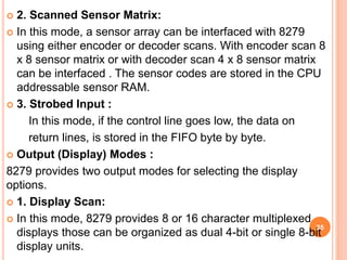  2. Scanned Sensor Matrix:
 In this mode, a sensor array can be interfaced with 8279
using either encoder or decoder scans. With encoder scan 8
x 8 sensor matrix or with decoder scan 4 x 8 sensor matrix
can be interfaced . The sensor codes are stored in the CPU
addressable sensor RAM.
 3. Strobed Input :
In this mode, if the control line goes low, the data on
return lines, is stored in the FIFO byte by byte.
 Output (Display) Modes :
8279 provides two output modes for selecting the display
options.
 1. Display Scan:
 In this mode, 8279 provides 8 or 16 character multiplexed
displays those can be organized as dual 4-bit or single 8-bit
display units.
35
 