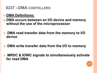8237 –DMA CONTOLLERS
 DMA Definitions:
 DMA occurs between an I/O device and memory
without the use of the microprocessor
 DMA read transfer data from the memory to I/O
device
 DMA write transfer data from the I/O to memory
 MRDC & IOWC signals to simultaneously activate
for read DMA
37
 